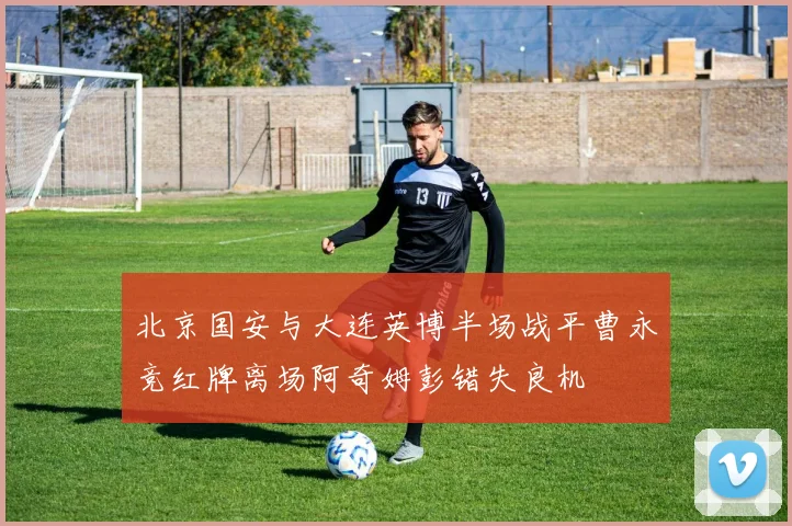 北京国安与大连英博半场战平曹永竞红牌离场阿奇姆彭错失良机