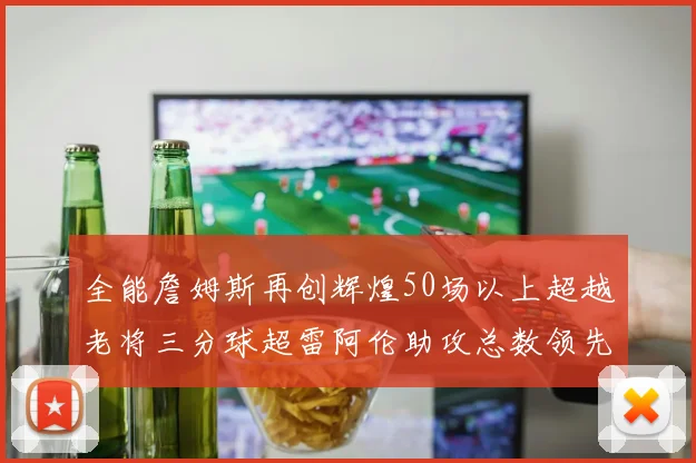 全能詹姆斯再创辉煌50场以上超越老将三分球超雷阿伦助攻总数领先隆多
