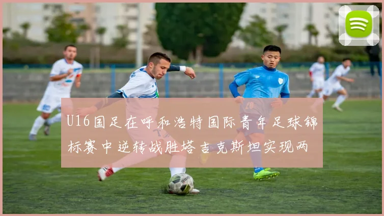 U16国足在呼和浩特国际青年足球锦标赛中逆转战胜塔吉克斯坦实现两连胜