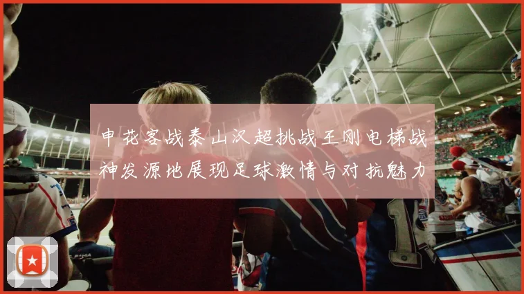 申花客战泰山汉超挑战王刚电梯战神发源地展现足球激情与对抗魅力