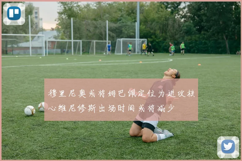 穆里尼奥或将姆巴佩定位为进攻核心维尼修斯出场时间或将减少