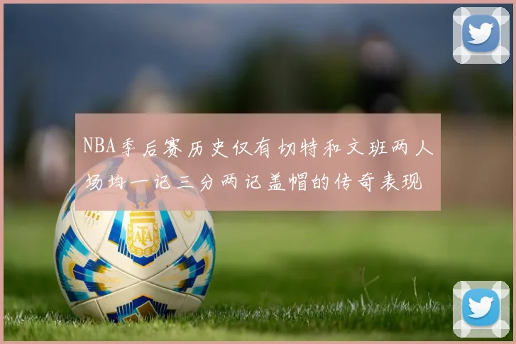 NBA季后赛历史仅有切特和文班两人场均一记三分两记盖帽的传奇表现